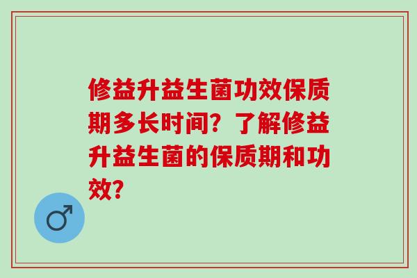 修益升益生菌功效保质期多长时间？了解修益升益生菌的保质期和功效？