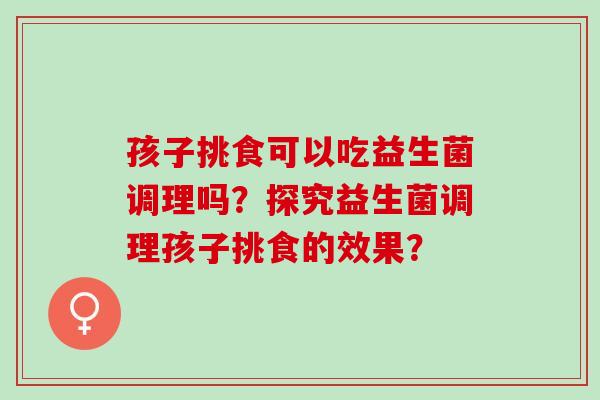 孩子挑食可以吃益生菌调理吗？探究益生菌调理孩子挑食的效果？