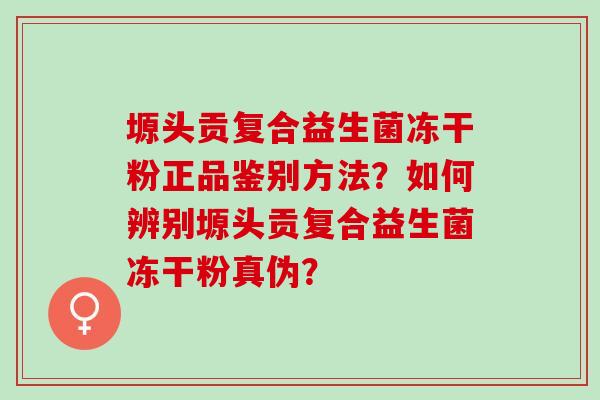 塬头贡复合益生菌冻干粉正品鉴别方法？如何辨别塬头贡复合益生菌冻干粉真伪？
