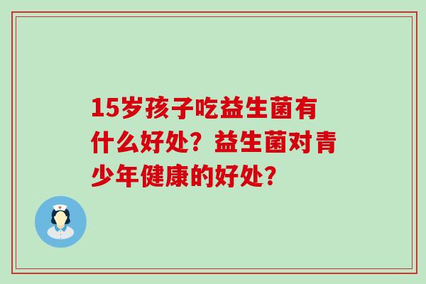 15岁孩子吃益生菌有什么好处？益生菌对青少年健康的好处？