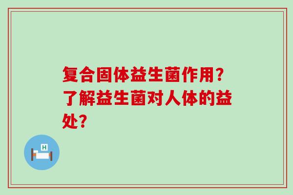 复合固体益生菌作用？了解益生菌对人体的益处？