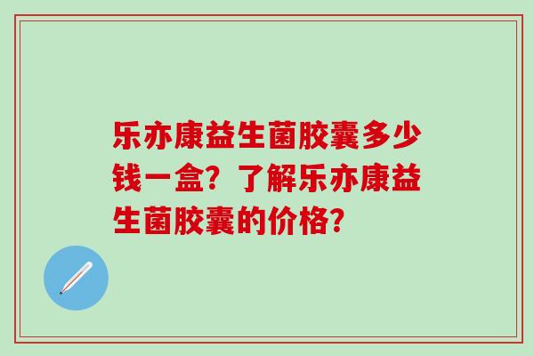 乐亦康益生菌胶囊多少钱一盒？了解乐亦康益生菌胶囊的价格？