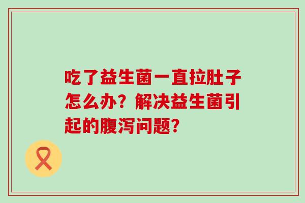 吃了益生菌一直拉肚子怎么办？解决益生菌引起的问题？
