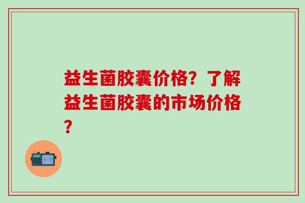 益生菌胶囊价格？了解益生菌胶囊的市场价格？