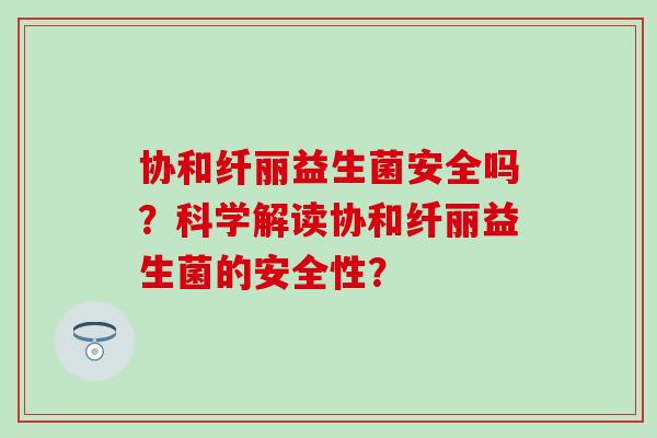 协和纤丽益生菌安全吗？科学解读协和纤丽益生菌的安全性？