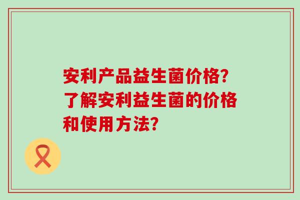 安利产品益生菌价格？了解安利益生菌的价格和使用方法？