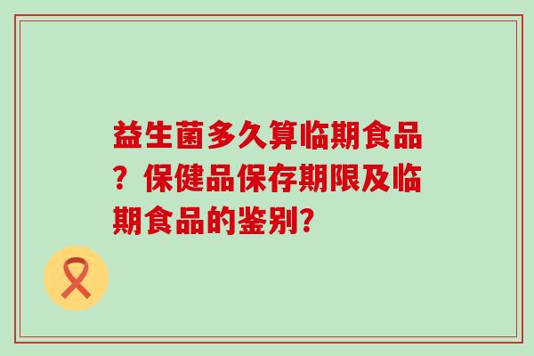 益生菌多久算临期食品？保健品保存期限及临期食品的鉴别？