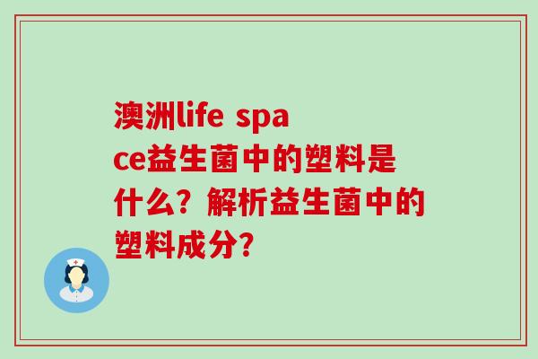 澳洲life space益生菌中的塑料是什么？解析益生菌中的塑料成分？