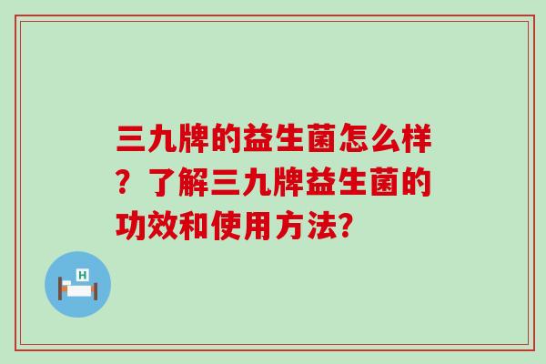 三九牌的益生菌怎么样？了解三九牌益生菌的功效和使用方法？