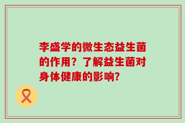 李盛学的微生态益生菌的作用？了解益生菌对身体健康的影响？