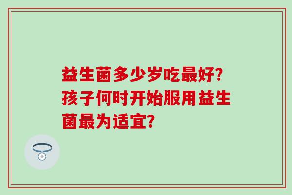 益生菌多少岁吃好？孩子何时开始服用益生菌为适宜？