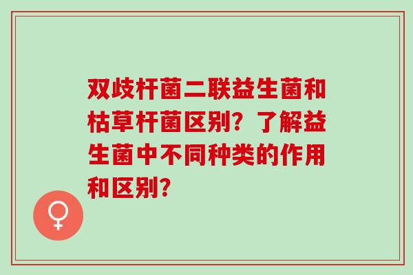 双歧杆菌二联益生菌和枯草杆菌区别？了解益生菌中不同种类的作用和区别？