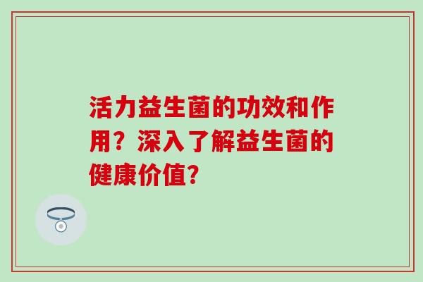 活力益生菌的功效和作用？深入了解益生菌的健康价值？
