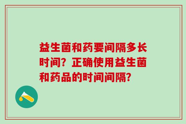 益生菌和药要间隔多长时间？正确使用益生菌和药品的时间间隔？