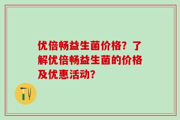 优倍畅益生菌价格？了解优倍畅益生菌的价格及优惠活动？