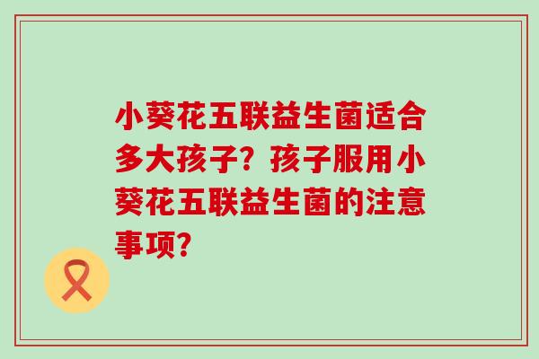 小葵花五联益生菌适合多大孩子？孩子服用小葵花五联益生菌的注意事项？