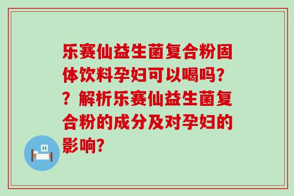 乐赛仙益生菌复合粉固体饮料孕妇可以喝吗？？解析乐赛仙益生菌复合粉的成分及对孕妇的影响？