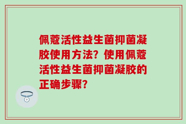 佩蔻活性益生菌抑菌凝胶使用方法？使用佩蔻活性益生菌抑菌凝胶的正确步骤？