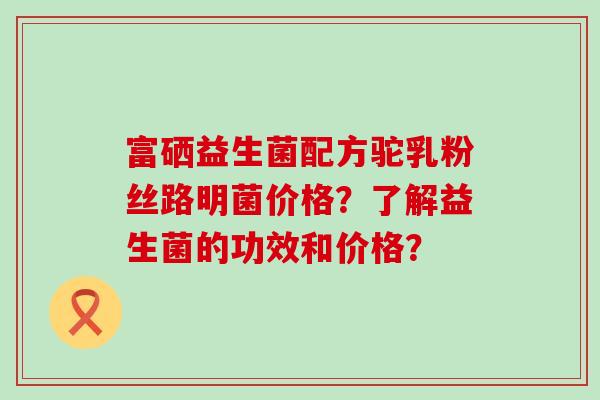 富硒益生菌配方驼乳粉丝路明菌价格？了解益生菌的功效和价格？