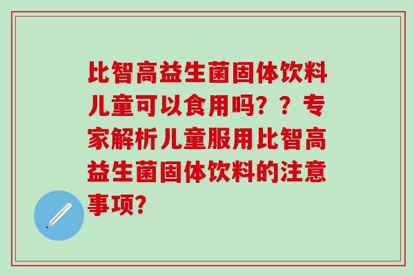 比智高益生菌固体饮料儿童可以食用吗？？专家解析儿童服用比智高益生菌固体饮料的注意事项？