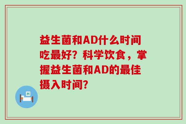 益生菌和AD什么时间吃好？科学饮食，掌握益生菌和AD的佳摄入时间？