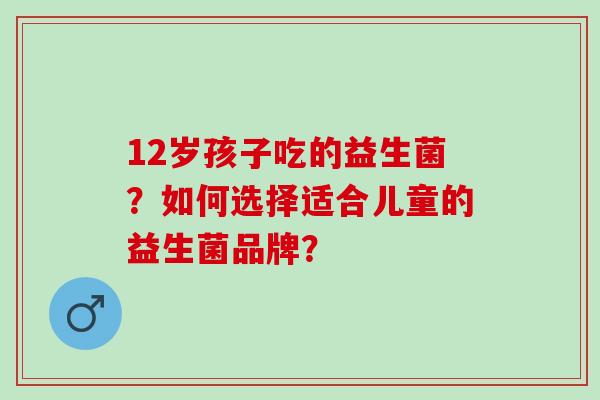 12岁孩子吃的益生菌？如何选择适合儿童的益生菌品牌？
