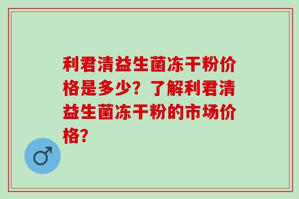 利君清益生菌冻干粉价格是多少？了解利君清益生菌冻干粉的市场价格？