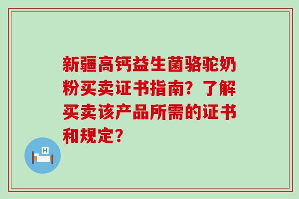 新疆高钙益生菌骆驼奶粉买卖证书指南？了解买卖该产品所需的证书和规定？