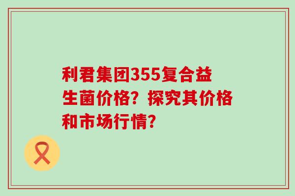 利君集团355复合益生菌价格？探究其价格和市场行情？