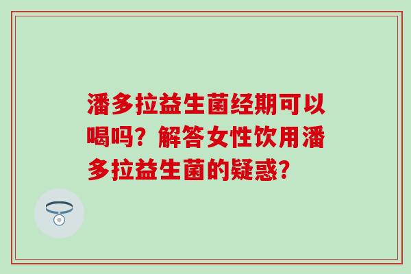 潘多拉益生菌经期可以喝吗？解答女性饮用潘多拉益生菌的疑惑？