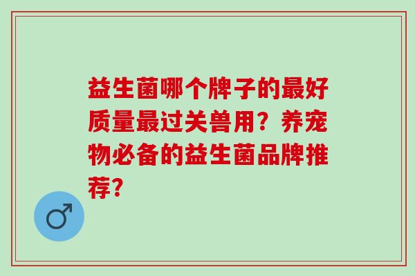 益生菌哪个牌子的好质量过关兽用？养宠物必备的益生菌品牌推荐？