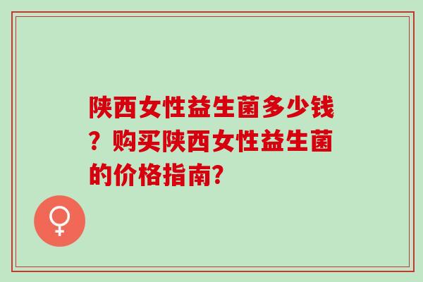 陕西女性益生菌多少钱？购买陕西女性益生菌的价格指南？
