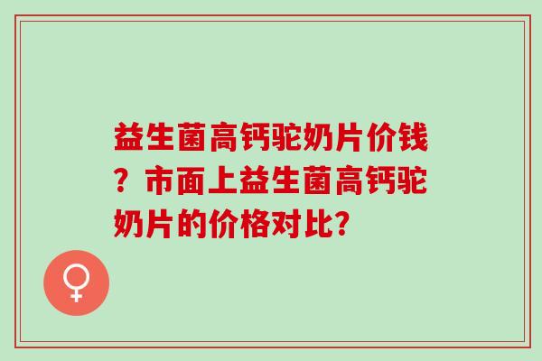 益生菌高钙驼奶片价钱？市面上益生菌高钙驼奶片的价格对比？