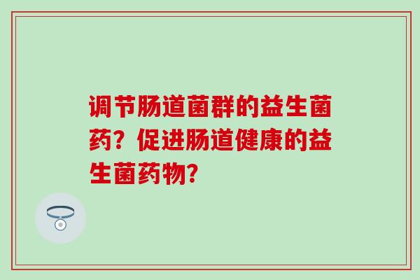 调节肠道菌群的益生菌药？促进肠道健康的益生菌？