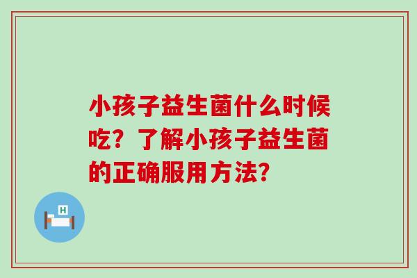 小孩子益生菌什么时候吃？了解小孩子益生菌的正确服用方法？