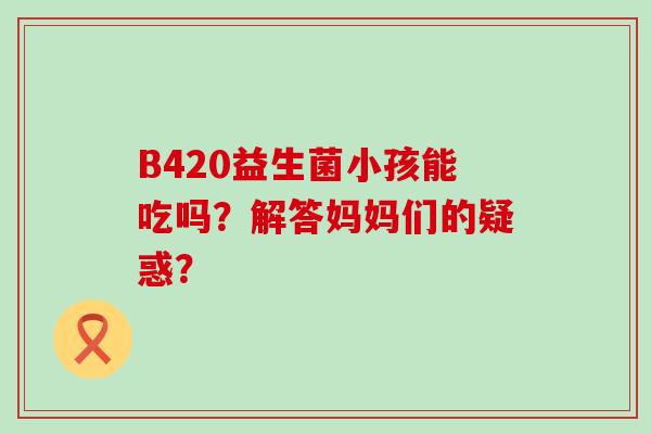 B420益生菌小孩能吃吗？解答妈妈们的疑惑？