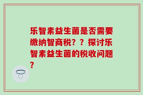 乐智素益生菌是否需要缴纳智商税??探讨乐智素益生菌的税收问题? 乐智素益生菌是否需要缴纳智商税??探讨乐智素益生菌的税收问题?