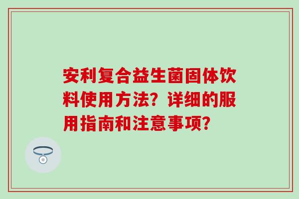 安利复合益生菌固体饮料使用方法？详细的服用指南和注意事项？