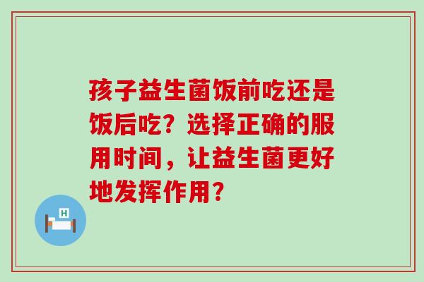 孩子益生菌饭前吃还是饭后吃？选择正确的服用时间，让益生菌更好地发挥作用？