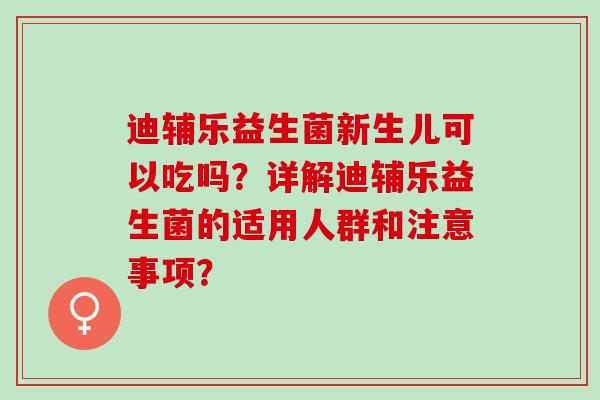 迪辅乐益生菌新生儿可以吃吗？详解迪辅乐益生菌的适用人群和注意事项？