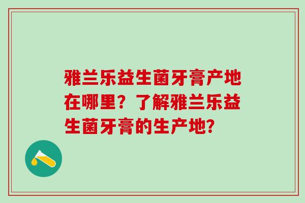 雅兰乐益生菌牙膏产地在哪里？了解雅兰乐益生菌牙膏的生产地？