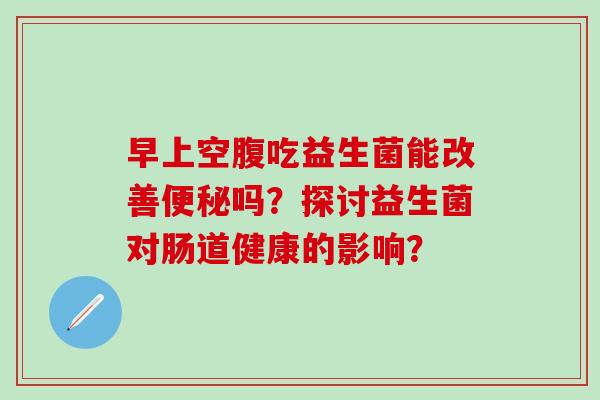 早上空腹吃益生菌能改善吗?探讨益生菌对肠道健康的影响? 早上空腹吃益生菌能改善吗?探讨益生菌对肠道健康的影响?