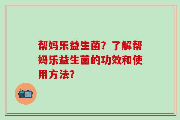 帮妈乐益生菌？了解帮妈乐益生菌的功效和使用方法？