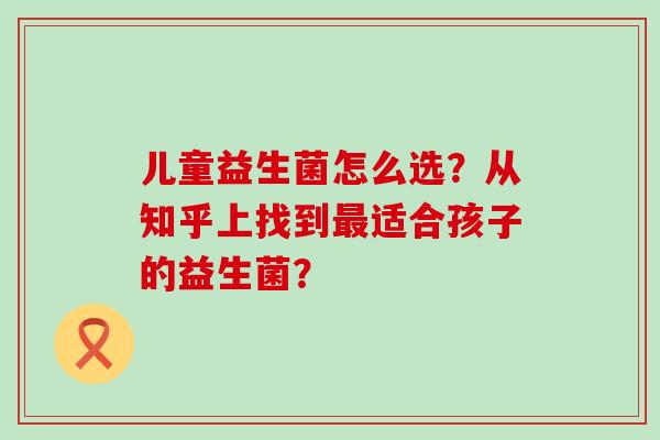 儿童益生菌怎么选？从知乎上找到适合孩子的益生菌？