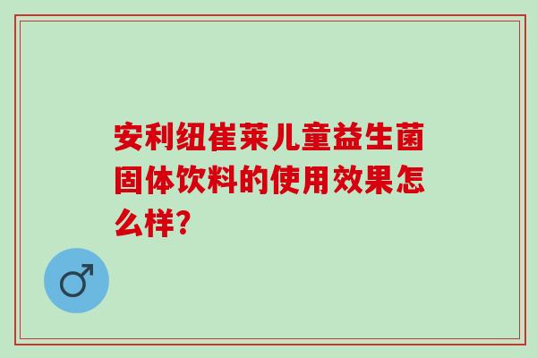 安利纽崔莱儿童益生菌固体饮料的使用效果怎么样？