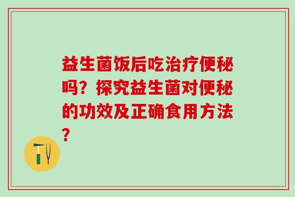 益生菌饭后吃吗？探究益生菌对的功效及正确食用方法？