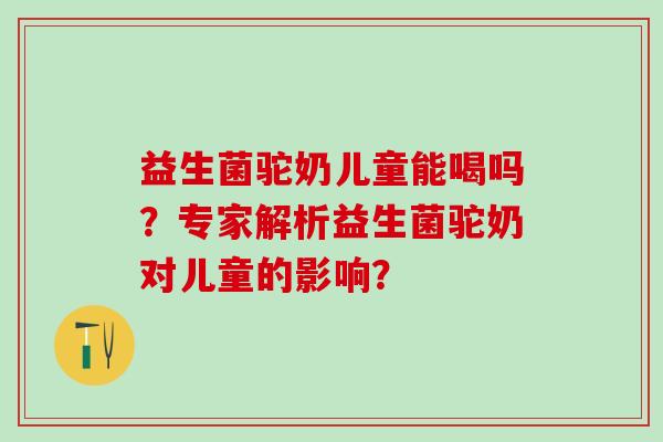 益生菌驼奶儿童能喝吗？专家解析益生菌驼奶对儿童的影响？