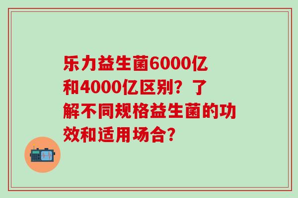 乐力益生菌6000亿和4000亿区别？了解不同规格益生菌的功效和适用场合？