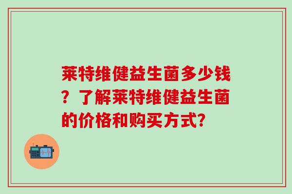 莱特维健益生菌多少钱？了解莱特维健益生菌的价格和购买方式？
