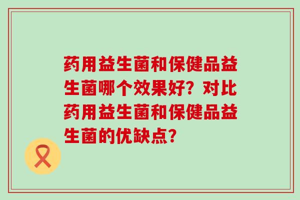 药用益生菌和保健品益生菌哪个效果好？对比药用益生菌和保健品益生菌的优缺点？